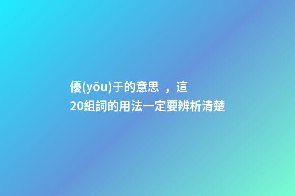 優(yōu)于的意思，這20組詞的用法一定要辨析清楚-第1張-觀點(diǎn)-玄機(jī)派